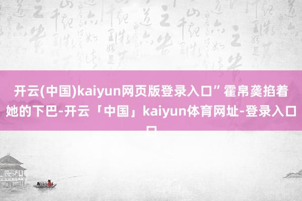 开云(中国)kaiyun网页版登录入口”霍帛䶮掐着她的下巴-开云「中国」kaiyun体育网址-登录入口