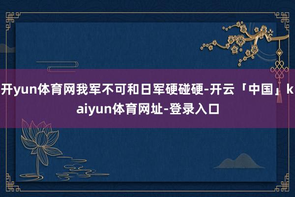 开yun体育网我军不可和日军硬碰硬-开云「中国」kaiyun体育网址-登录入口