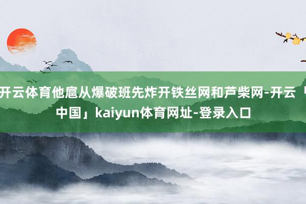 开云体育他扈从爆破班先炸开铁丝网和芦柴网-开云「中国」kaiyun体育网址-登录入口