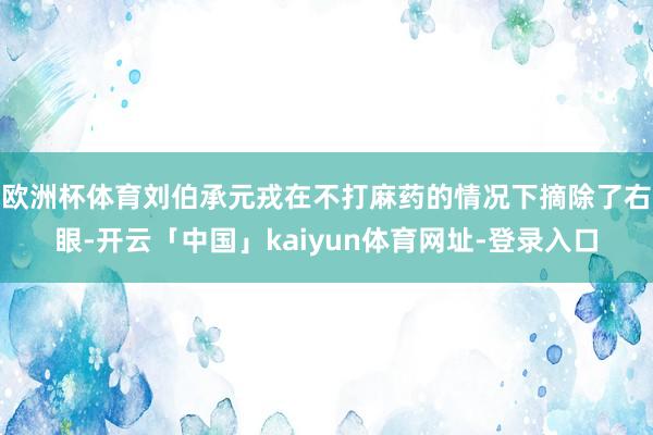 欧洲杯体育刘伯承元戎在不打麻药的情况下摘除了右眼-开云「中国」kaiyun体育网址-登录入口
