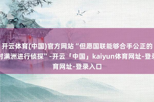 开云体育(中国)官方网站“但愿国联能够合手公正的态度对满洲进行侦探”-开云「中国」kaiyun体育网址-登录入口