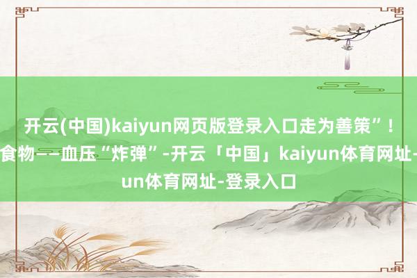 开云(中国)kaiyun网页版登录入口走为善策”！一、高盐食物——血压“炸弹”-开云「中国」kaiyun体育网址-登录入口