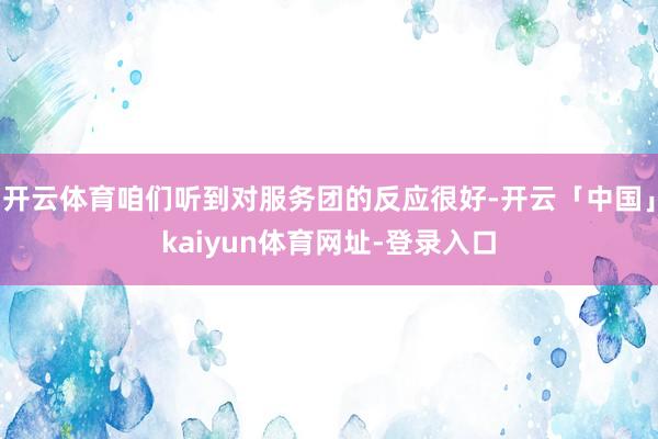 开云体育咱们听到对服务团的反应很好-开云「中国」kaiyun体育网址-登录入口