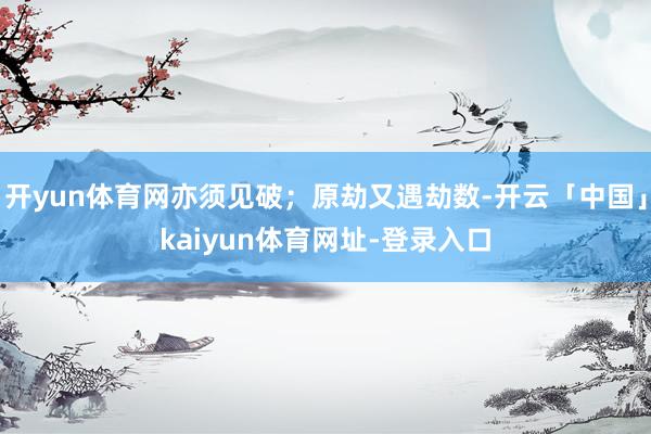 开yun体育网亦须见破;原劫又遇劫数-开云「中国」kaiyun体育网址-登录入口