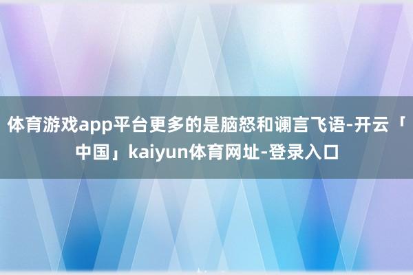 体育游戏app平台更多的是脑怒和谰言飞语-开云「中国」kaiyun体育网址-登录入口