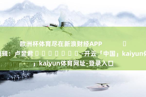 欧洲杯体育尽在新浪财经APP            						包袱剪辑：卢昱君 							-开云「中国」kaiyun体育网址-登录入口