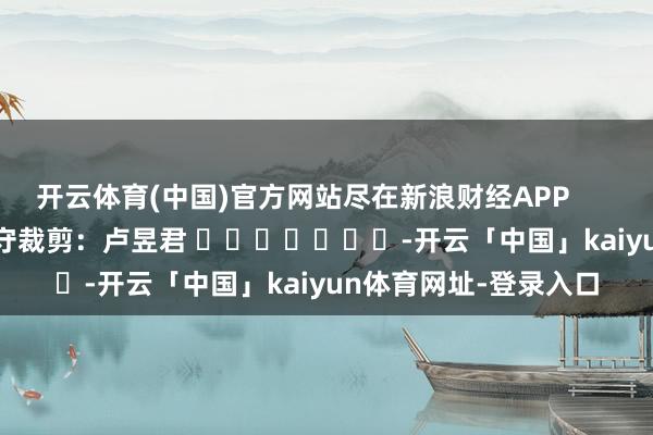 开云体育(中国)官方网站尽在新浪财经APP            						职守裁剪：卢昱君 							-开云「中国」kaiyun体育网址-登录入口