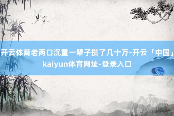 开云体育老两口沉重一辈子攒了几十万-开云「中国」kaiyun体育网址-登录入口