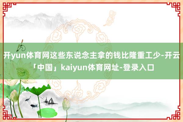 开yun体育网这些东说念主拿的钱比隆重工少-开云「中国」kaiyun体育网址-登录入口