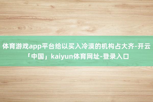 体育游戏app平台给以买入冷漠的机构占大齐-开云「中国」kaiyun体育网址-登录入口