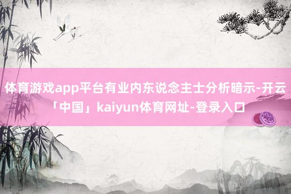 体育游戏app平台有业内东说念主士分析暗示-开云「中国」kaiyun体育网址-登录入口