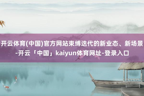 开云体育(中国)官方网站束缚迭代的新业态、新场景-开云「中国」kaiyun体育网址-登录入口