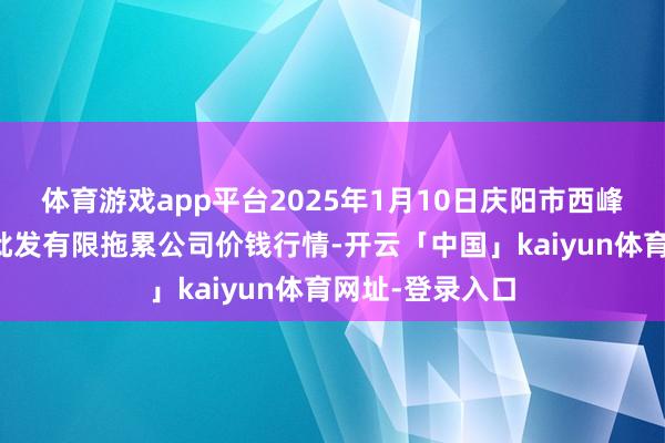 体育游戏app平台2025年1月10日庆阳市西峰西郊瓜果蔬菜批发有限拖累公司价钱行情-开云「中国」kaiyun体育网址-登录入口