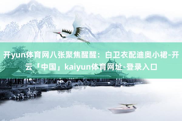 开yun体育网八张聚焦醒醒：白卫衣配迪奥小裙-开云「中国」kaiyun体育网址-登录入口