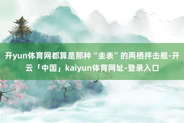 开yun体育网都算是那种“圭表”的两栖抨击舰-开云「中国」kaiyun体育网址-登录入口
