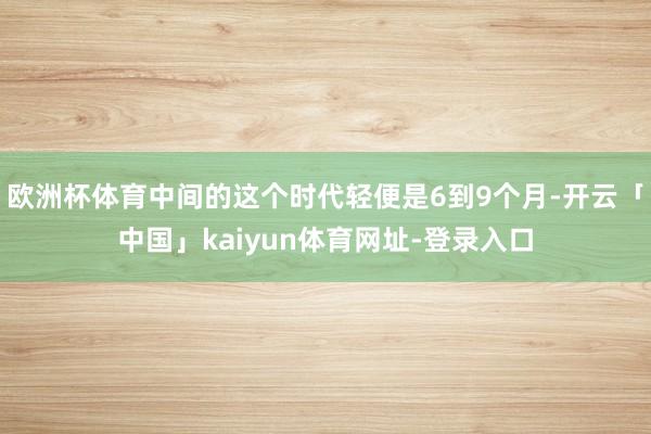 欧洲杯体育中间的这个时代轻便是6到9个月-开云「中国」kaiyun体育网址-登录入口