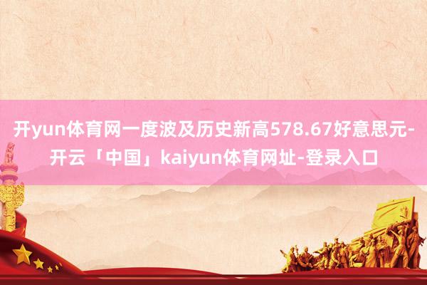 开yun体育网一度波及历史新高578.67好意思元-开云「中国」kaiyun体育网址-登录入口