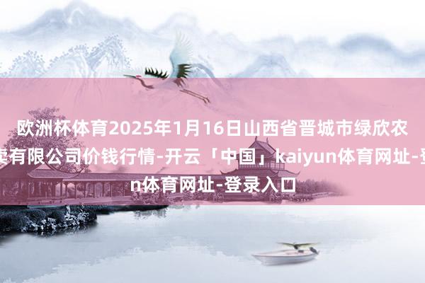 欧洲杯体育2025年1月16日山西省晋城市绿欣农居品买卖有限公司价钱行情-开云「中国」kaiyun体育网址-登录入口