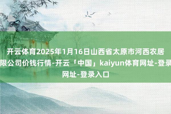开云体育2025年1月16日山西省太原市河西农居品有限公司价钱行情-开云「中国」kaiyun体育网址-登录入口