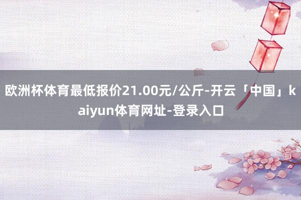 欧洲杯体育最低报价21.00元/公斤-开云「中国」kaiyun体育网址-登录入口