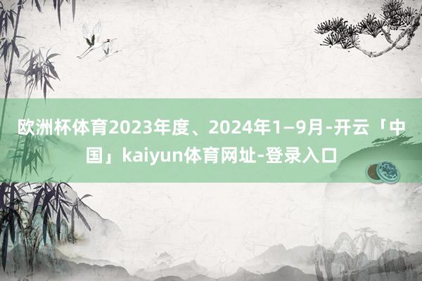 欧洲杯体育2023年度、2024年1—9月-开云「中国」kaiyun体育网址-登录入口