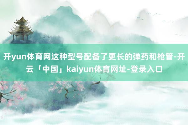 开yun体育网这种型号配备了更长的弹药和枪管-开云「中国」kaiyun体育网址-登录入口
