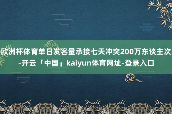 欧洲杯体育单日发客量承接七天冲突200万东谈主次-开云「中国」kaiyun体育网址-登录入口