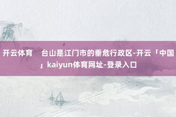 开云体育    台山是江门市的垂危行政区-开云「中国」kaiyun体育网址-登录入口