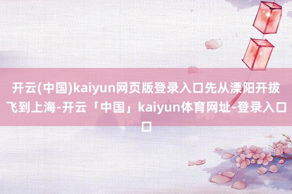 开云(中国)kaiyun网页版登录入口先从溧阳开拔飞到上海-开云「中国」kaiyun体育网址-登录入口
