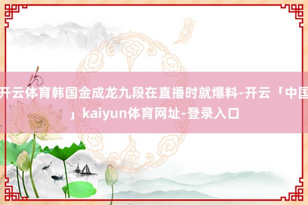 开云体育韩国金成龙九段在直播时就爆料-开云「中国」kaiyun体育网址-登录入口