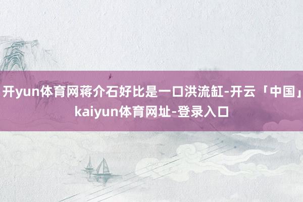 开yun体育网蒋介石好比是一口洪流缸-开云「中国」kaiyun体育网址-登录入口