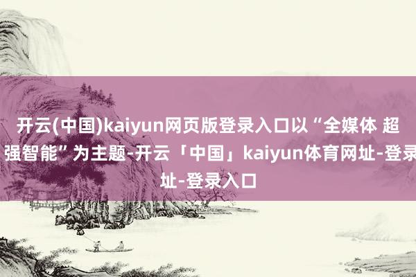 开云(中国)kaiyun网页版登录入口以“全媒体 超高清 强智能”为主题-开云「中国」kaiyun体育网址-登录入口