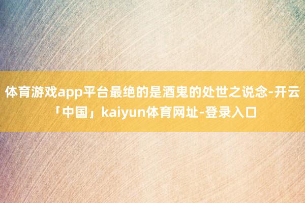 体育游戏app平台最绝的是酒鬼的处世之说念-开云「中国」kaiyun体育网址-登录入口