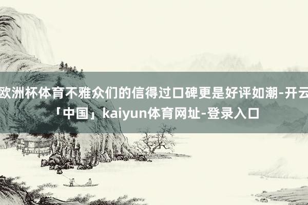 欧洲杯体育不雅众们的信得过口碑更是好评如潮-开云「中国」kaiyun体育网址-登录入口