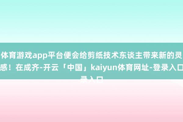 体育游戏app平台便会给剪纸技术东谈主带来新的灵感！在成齐-开云「中国」kaiyun体育网址-登录入口