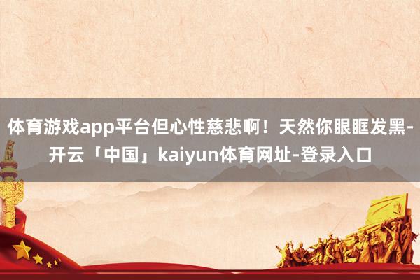 体育游戏app平台但心性慈悲啊！天然你眼眶发黑-开云「中国」kaiyun体育网址-登录入口
