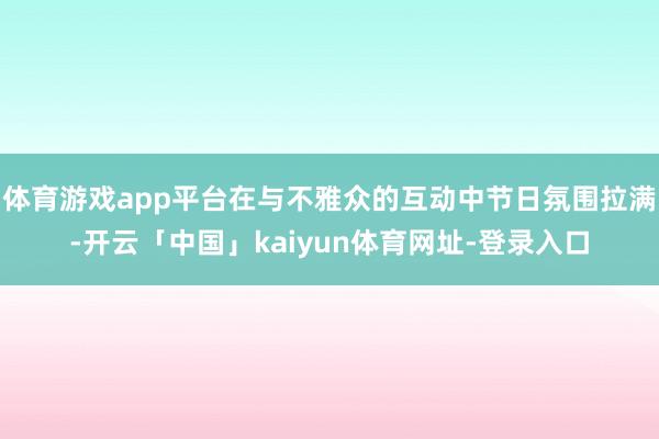 体育游戏app平台在与不雅众的互动中节日氛围拉满-开云「中国」kaiyun体育网址-登录入口