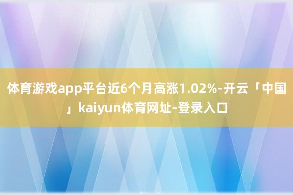 体育游戏app平台近6个月高涨1.02%-开云「中国」kaiyun体育网址-登录入口