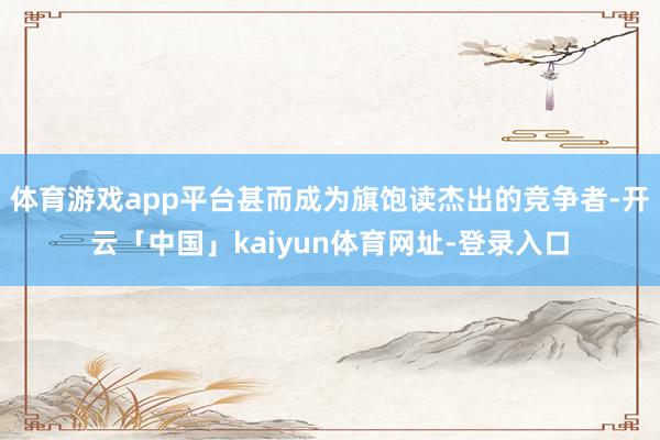 体育游戏app平台甚而成为旗饱读杰出的竞争者-开云「中国」kaiyun体育网址-登录入口
