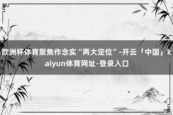 欧洲杯体育聚焦作念实“两大定位”-开云「中国」kaiyun体育网址-登录入口