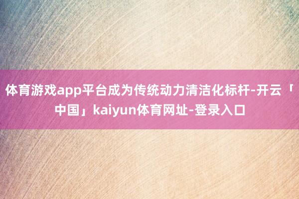 体育游戏app平台成为传统动力清洁化标杆-开云「中国」kaiyun体育网址-登录入口