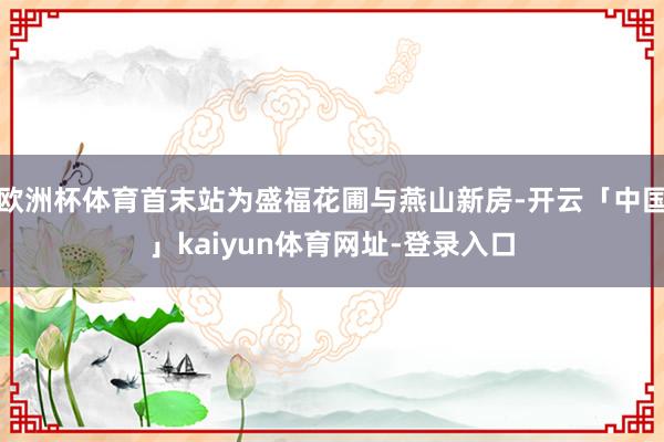 欧洲杯体育首末站为盛福花圃与燕山新房-开云「中国」kaiyun体育网址-登录入口