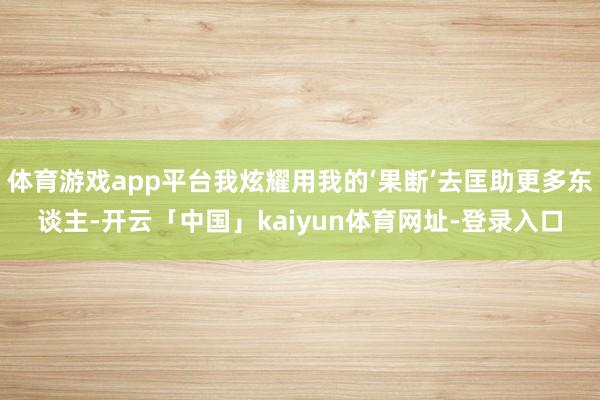 体育游戏app平台我炫耀用我的‘果断’去匡助更多东谈主-开云「中国」kaiyun体育网址-登录入口