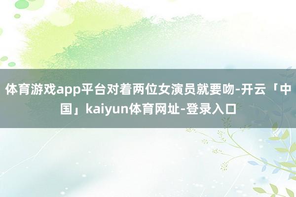体育游戏app平台对着两位女演员就要吻-开云「中国」kaiyun体育网址-登录入口