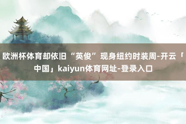 欧洲杯体育却依旧 “英俊” 现身纽约时装周-开云「中国」kaiyun体育网址-登录入口