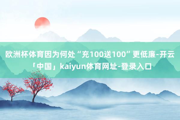 欧洲杯体育因为何处“充100送100”更低廉-开云「中国」kaiyun体育网址-登录入口