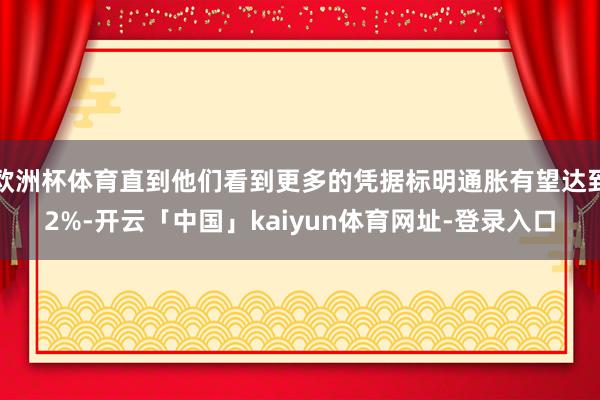欧洲杯体育直到他们看到更多的凭据标明通胀有望达到2%-开云「中国」kaiyun体育网址-登录入口