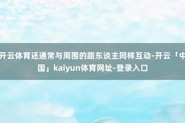 开云体育还通常与周围的路东谈主同样互动-开云「中国」kaiyun体育网址-登录入口