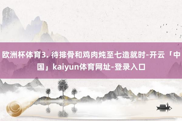 欧洲杯体育3. 待排骨和鸡肉炖至七造就时-开云「中国」kaiyun体育网址-登录入口