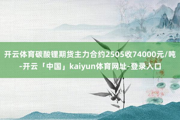 开云体育碳酸锂期货主力合约2505收74000元/吨-开云「中国」kaiyun体育网址-登录入口